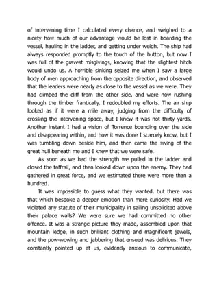 of intervening time I calculated every chance, and weighed to a
nicety how much of our advantage would be lost in boarding the
vessel, hauling in the ladder, and getting under weigh. The ship had
always responded promptly to the touch of the button, but now I
was full of the gravest misgivings, knowing that the slightest hitch
would undo us. A horrible sinking seized me when I saw a large
body of men approaching from the opposite direction, and observed
that the leaders were nearly as close to the vessel as we were. They
had climbed the cliff from the other side, and were now rushing
through the timber frantically. I redoubled my efforts. The air ship
looked as if it were a mile away, judging from the difficulty of
crossing the intervening space, but I knew it was not thirty yards.
Another instant I had a vision of Torrence bounding over the side
and disappearing within, and how it was done I scarcely know, but I
was tumbling down beside him, and then came the swing of the
great hull beneath me and I knew that we were safe.
As soon as we had the strength we pulled in the ladder and
closed the taffrail, and then looked down upon the enemy. They had
gathered in great force, and we estimated there were more than a
hundred.
It was impossible to guess what they wanted, but there was
that which bespoke a deeper emotion than mere curiosity. Had we
violated any statute of their municipality in sailing unsolicited above
their palace walls? We were sure we had committed no other
offence. It was a strange picture they made, assembled upon that
mountain ledge, in such brilliant clothing and magnificent jewels,
and the pow-wowing and jabbering that ensued was delirious. They
constantly pointed up at us, evidently anxious to communicate,
 