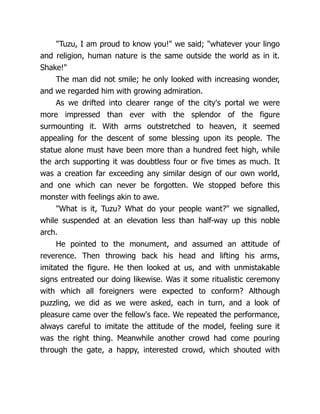 "Tuzu, I am proud to know you!" we said; "whatever your lingo
and religion, human nature is the same outside the world as in it.
Shake!"
The man did not smile; he only looked with increasing wonder,
and we regarded him with growing admiration.
As we drifted into clearer range of the city's portal we were
more impressed than ever with the splendor of the figure
surmounting it. With arms outstretched to heaven, it seemed
appealing for the descent of some blessing upon its people. The
statue alone must have been more than a hundred feet high, while
the arch supporting it was doubtless four or five times as much. It
was a creation far exceeding any similar design of our own world,
and one which can never be forgotten. We stopped before this
monster with feelings akin to awe.
"What is it, Tuzu? What do your people want?" we signalled,
while suspended at an elevation less than half-way up this noble
arch.
He pointed to the monument, and assumed an attitude of
reverence. Then throwing back his head and lifting his arms,
imitated the figure. He then looked at us, and with unmistakable
signs entreated our doing likewise. Was it some ritualistic ceremony
with which all foreigners were expected to conform? Although
puzzling, we did as we were asked, each in turn, and a look of
pleasure came over the fellow's face. We repeated the performance,
always careful to imitate the attitude of the model, feeling sure it
was the right thing. Meanwhile another crowd had come pouring
through the gate, a happy, interested crowd, which shouted with
 