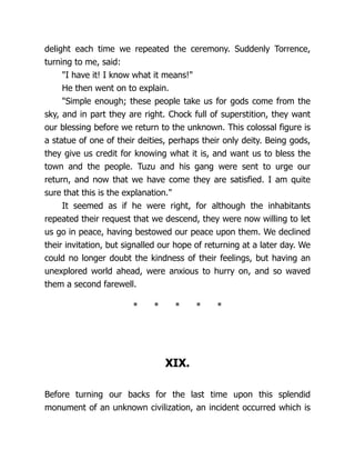 delight each time we repeated the ceremony. Suddenly Torrence,
turning to me, said:
"I have it! I know what it means!"
He then went on to explain.
"Simple enough; these people take us for gods come from the
sky, and in part they are right. Chock full of superstition, they want
our blessing before we return to the unknown. This colossal figure is
a statue of one of their deities, perhaps their only deity. Being gods,
they give us credit for knowing what it is, and want us to bless the
town and the people. Tuzu and his gang were sent to urge our
return, and now that we have come they are satisfied. I am quite
sure that this is the explanation."
It seemed as if he were right, for although the inhabitants
repeated their request that we descend, they were now willing to let
us go in peace, having bestowed our peace upon them. We declined
their invitation, but signalled our hope of returning at a later day. We
could no longer doubt the kindness of their feelings, but having an
unexplored world ahead, were anxious to hurry on, and so waved
them a second farewell.
* * * * *
XIX.
Before turning our backs for the last time upon this splendid
monument of an unknown civilization, an incident occurred which is
 