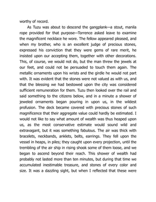 worthy of record.
As Tuzu was about to descend the gangplank—a stout, manila
rope provided for that purpose—Torrence asked leave to examine
the magnificent necklace he wore. The fellow appeared pleased, and
when my brother, who is an excellent judge of precious stones,
expressed his conviction that they were gems of rare merit, he
insisted upon our accepting them, together with other decorations.
This, of course, we would not do, but the man threw the jewels at
our feet, and could not be persuaded to touch them again. The
metallic ornaments upon his wrists and the girdle he would not part
with. It was evident that the stones were not valued as with us, and
that the blessing we had bestowed upon the city was considered
sufficient remuneration for them. Tuzu then looked over the rail and
said something to the citizens below, and in a minute a shower of
jeweled ornaments began pouring in upon us, in the wildest
profusion. The deck became covered with precious stones of such
magnificence that their aggregate value could hardly be estimated. I
would not like to say what amount of wealth was thus heaped upon
us, as the most conservative estimate would sound wild and
extravagant, but it was something fabulous. The air was thick with
bracelets, neckbands, anklets, belts, earrings. They fell upon the
vessel in heaps, in piles; they caught upon every projection, until the
trembling of the air ship in rising shook some of them loose, and we
began to ascend beyond their reach. This shower of wealth had
probably not lasted more than ten minutes, but during that time we
accumulated inestimable treasure, and stones of every color and
size. It was a dazzling sight, but when I reflected that these were
 