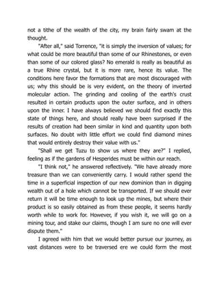 not a tithe of the wealth of the city, my brain fairly swam at the
thought.
"After all," said Torrence, "it is simply the inversion of values; for
what could be more beautiful than some of our Rhinestones, or even
than some of our colored glass? No emerald is really as beautiful as
a true Rhine crystal, but it is more rare, hence its value. The
conditions here favor the formations that are most discouraged with
us; why this should be is very evident, on the theory of inverted
molecular action. The grinding and cooling of the earth's crust
resulted in certain products upon the outer surface, and in others
upon the inner. I have always believed we should find exactly this
state of things here, and should really have been surprised if the
results of creation had been similar in kind and quantity upon both
surfaces. No doubt with little effort we could find diamond mines
that would entirely destroy their value with us."
"Shall we get Tuzu to show us where they are?" I replied,
feeling as if the gardens of Hesperides must be within our reach.
"I think not," he answered reflectively. "We have already more
treasure than we can conveniently carry. I would rather spend the
time in a superficial inspection of our new dominion than in digging
wealth out of a hole which cannot be transported. If we should ever
return it will be time enough to look up the mines, but where their
product is so easily obtained as from these people, it seems hardly
worth while to work for. However, if you wish it, we will go on a
mining tour, and stake our claims, though I am sure no one will ever
dispute them."
I agreed with him that we would better pursue our journey, as
vast distances were to be traversed ere we could form the most
 
