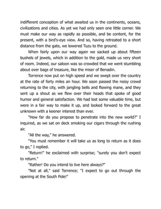 indifferent conception of what awaited us in the continents, oceans,
civilizations and cities. As yet we had only seen one little corner. We
must make our way as rapidly as possible, and be content, for the
present, with a bird's-eye view. And so, having retreated to a short
distance from the gate, we lowered Tuzu to the ground.
When fairly upon our way again we sacked up about fifteen
bushels of jewels, which in addition to the gold, made us very short
of room. Indeed, our saloon was so crowded that we went stumbling
about over bags of treasure, like the miser of Benadin.
Torrence now put on high speed and we swept over the country
at the rate of forty miles an hour. We soon passed the noisy crowd
returning to the city, with jangling bells and flowing mane, and they
sent up a shout as we flew over their heads that spoke of good
humor and general satisfaction. We had lost some valuable time, but
were in a fair way to make it up, and looked forward to the great
unknown with a keener interest than ever.
"How far do you propose to penetrate into the new world?" I
inquired, as we sat on deck smoking our cigars through the rushing
air.
"All the way," he answered.
"You must remember it will take us as long to return as it does
to go," I replied.
"Return!" he exclaimed with surprise; "surely you don't expect
to return."
"Rather! Do you intend to live here always?"
"Not at all," said Torrence; "I expect to go out through the
opening at the South Pole!"
 