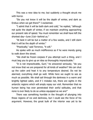 This was a new idea to me; but suddenly a thought struck me
with horror.
"Do you not know it will be the depth of winter, and dark as
Erebus when we get there?" I exclaimed.
"I admit that it will be both dark and cold," he replied, "although
not quite the depth of winter, if we maintain anything approaching
our present rate of speed. You must remember we shall have left the
shortest day—June 21st—behind us."
"At best it will be but a matter of a few weeks, and I still claim
that it will be the depth of winter."
"Practically," said Torrence, "it will."
He spoke with as much indifference as if he were merely going
to walk down the street.
"We shall be frozen corpses if you attempt such a thing, and I
must beg you to give up an idea so thoroughly impracticable."
"It is not impracticable, Gurt," he answered seriously; "do you
not know that we are prepared for all kinds of weather? We can shut
up the cabin and heat it to any temperature desired. Do not be
alarmed; everything shall go well. While here we ought to see as
much as possible. We shall sail through the darkness in a warm and
brightly lighted cabin, and if I mistake not, there are sights in the
antarctic regions which will amply repay our visit. Remember that no
human being has ever penetrated their awful solitudes, and that
none is ever likely to do so unless equipped as we are!"
There was something horrible in the thought of plunging into
those regions of ice and darkness, but I could see the force of his
argument. However, the great bulk of the interior was yet to be
 