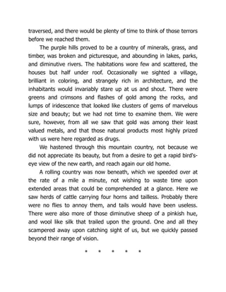 traversed, and there would be plenty of time to think of those terrors
before we reached them.
The purple hills proved to be a country of minerals, grass, and
timber, was broken and picturesque, and abounding in lakes, parks,
and diminutive rivers. The habitations wore few and scattered, the
houses but half under roof. Occasionally we sighted a village,
brilliant in coloring, and strangely rich in architecture, and the
inhabitants would invariably stare up at us and shout. There were
greens and crimsons and flashes of gold among the rocks, and
lumps of iridescence that looked like clusters of gems of marvelous
size and beauty; but we had not time to examine them. We were
sure, however, from all we saw that gold was among their least
valued metals, and that those natural products most highly prized
with us were here regarded as drugs.
We hastened through this mountain country, not because we
did not appreciate its beauty, but from a desire to get a rapid bird's-
eye view of the new earth, and reach again our old home.
A rolling country was now beneath, which we speeded over at
the rate of a mile a minute, not wishing to waste time upon
extended areas that could be comprehended at a glance. Here we
saw herds of cattle carrying four horns and tailless. Probably there
were no flies to annoy them, and tails would have been useless.
There were also more of those diminutive sheep of a pinkish hue,
and wool like silk that trailed upon the ground. One and all they
scampered away upon catching sight of us, but we quickly passed
beyond their range of vision.
* * * * *
 
