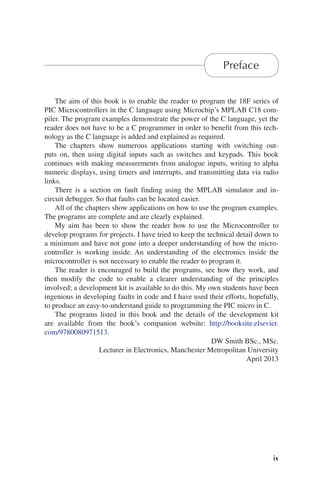 ix
Preface
The aim of this book is to enable the reader to program the 18F series of
PIC Microcontrollers in the C language using Microchip’s MPLAB C18 com-
piler. The program examples demonstrate the power of the C language, yet the
reader does not have to be a C programmer in order to benefit from this tech-
nology as the C language is added and explained as required.
The chapters show numerous applications starting with switching out-
puts on, then using digital inputs such as switches and keypads. This book
continues with making measurements from analogue inputs, writing to alpha
numeric displays, using timers and interrupts, and transmitting data via radio
links.
There is a section on fault finding using the MPLAB simulator and in-
circuit debugger. So that faults can be located easier.
All of the chapters show applications on how to use the program examples.
The programs are complete and are clearly explained.
My aim has been to show the reader how to use the Microcontroller to
develop programs for projects. I have tried to keep the technical detail down to
a minimum and have not gone into a deeper understanding of how the micro-
controller is working inside. An understanding of the electronics inside the
microcontroller is not necessary to enable the reader to program it.
The reader is encouraged to build the programs, see how they work, and
then modify the code to enable a clearer understanding of the principles
involved; a development kit is available to do this. My own students have been
ingenious in developing faults in code and I have used their efforts, hopefully,
to produce an easy-to-understand guide to programming the PIC micro in C.
The programs listed in this book and the details of the development kit
are available from the book’s companion website: http://booksite.elsevier.
com/9780080971513.
DW Smith BSc., MSc.
Lecturer in Electronics, Manchester Metropolitan University
April 2013
 