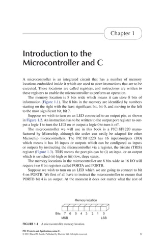 1
PIC Projects and Applications using C.
© 2013 David W. Smith. Published by Elsevier Ltd. All rights reserved.
2013
Introduction to the
Microcontroller and C
Chapter 1
A microcontroller is an integrated circuit that has a number of memory
locations embedded inside it which are used to store instructions that are to be
executed. These locations are called registers, and instructions are written to
these registers to enable the microcontroller to perform an operation.
The memory location is 8 bits wide which means it can store 8 bits of
information (Figure 1.1). The 8 bits in the memory are identified by numbers
starting on the right with the least significant bit, bit 0, and moving to the left
to the most significant bit, bit 7.
Suppose we wish to turn on an LED connected to an output pin, as shown
in Figure 1.2. An instruction has to be written to the output port register to out-
put a logic 1 to turn the LED on or output a logic 0 to turn it off.
The microcontroller we will use in this book is a PIC18F1220 manu-
factured by Microchip, although the codes can easily be adapted for other
Microchip microcontrollers. The PIC18F1220 has 16 inputs/outputs (I/O)
which means it has 16 inputs or outputs which can be configured as inputs
or outputs by instructing the microcontroller via a register, the tristate (TRIS)
register (Figure 1.3). TRIS means the port pin can be (i) an input, or an output
which is switched (ii) high or (iii) low, three states.
The memory locations in the microcontroller are 8 bits wide so 16 I/O will
require two 8 bit registers called PORTA and PORTB.
Suppose we wish to turn on an LED which we are going to connect to bit
4 on PORTB. We first of all have to instruct the microcontroller to ensure that
PORTB bit 4 is an output. At the moment it does not matter what the rest of
Bits
MSB LSB
Memory location
7 6 5 4 3 2 1 0
FIGURE 1.1 A microcontroller memory location.
 