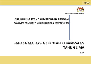 2014
KEMENTERIAN PENDIDIKAN MALAYSIA
BAHASA MALAYSIA SEKOLAH KEBANGSAAN
KURIKULUM STANDARD SEKOLAH RENDAH
DOKUMEN STANDARD KURIKULUM DAN PENTAKSIRAN
DRAF
TAHUN LIMA
 