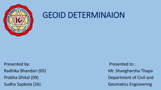 GEOID DETERMINAION
Presented by: Presented to :
Radhika Bhandari (05) Mr. Shangharsha Thapa
Prabha Dhital (09) Department of Civil and
Sudha Sapkota (26) Geomatics Engineering
 