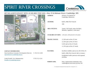 SPIRIT RIVER CROSSINGS
RETAIL & RESTAURANT SITES AVAILABLE FOR SALE—Hwy 95 & Balsam Street, Cambridge, MN
ADDRESS: Off Hwy 95 & Balsam St
Cambridge, Minnesota
ANCHORS: Kohl’s, Mills Fleet Farm &
Aldi
AREA TENANTS: Target, Cub Foods, Super Wal-Mart,
Menards, Applebee’s, and more!
AVAILABLE LOT SIZES: 1.20 acre, 2.64 acres & 3.54 acres
TRAFFIC COUNTS: 22,500 vpd on Hwy 95 East
22,500 vpd on Hwy 95 West
9,200 vpd on Hwy 65 North
11,760 vpd on Hwy 65 South
FEATURES: Excellent visibility and access off of Hwy 95
Kohl’s, Mills Fleet Farm & Aldi co-tenancy
Established traffic patterns with regional
ponding.
WEBSITE LINK: http://opportunitycommunity.com/
cambridgeed/real-estate/p/item/182
CONTACT INFORMATION
Stan Gustafson, Economic Development Director T: 763-552-3209
sgustafson@ci.cambridge.mn.us
Lynda Woulfe, City Administrator T:763-552-3216
lwoulfe@ci.cambridge.mn.us
F:/Community Development/Forms/Spirit River Crossings 08-17-15
 