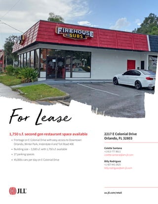 1,750 s.f. second gen restaurant space available
•	 Frontage on E Colonial Drive with easy access to Downtown
Orlando, Winter Park, Insterstate 4 and Toll Road 408
•	 Building size – 3,500 s.f. with 1,750 s.f. available
•	 27 parking spaces
•	 45,000± cars per day on E Colonial Drive
2217 E Colonial Drive
Orlando, FL 32803
Colette Santana
+1 813 777 8611
colette.santana@am.jll.com
Billy Rodriguez
+1 407 443 3925
billy.rodriguez@am.jll.com
us.jll.com/retail
For Lease
 