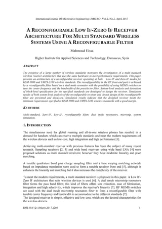 International Journal Of Microwave Engineering (JMICRO) Vol.2, No.2, April 2017
DOI:10.5121/Jmicro.2017.2201 1
A RECONFIGURABLE LOW IF-ZERO IF RECEIVER
ARCHITECTURE FOR MULTI STANDARD WIRELESS
SYSTEMS USING A RECONFIGURABLE FILTER
Mahmoud Eissa
Higher Institute for Applied Sciences and Technology, Damascus, Syria
ABSTRACT
The existence of a large number of wireless standards motivates the investigation of a multi-standard
wireless receiver architecture that uses the same hardware to meet performance requirements. This paper
presents an architecture of a reconfigurable receiver operating at both Low-IF and Zero-IF modes for
GSM-1800 and UMTS-2100 wireless standards. The reconfigurability in the RF front-end part is achieved
by a reconfigurable filter based on a dual mode resonator with the possibility of using MEMS switches to
tune the center frequency and the bandwidth of the preselector filter. System-level analysis and derivation
of block-level specification for the specified standards are developed to design the receiver. Simulation
results of both system-level analysis of the reconfigurable receiver and circuit design of the reconfigurable
filter are presented and discussed. Simulation results indicate that the designed receiver meets the
minimum requirements specified in GSM-1800 and UMTS-2100 wireless standards with a good margin.
KEYWORDS
Multi-standard, Zero-IF, Low-IF, reconfigurable filter; dual mode resonators, microstip, system
simulation.
1. INTRODUCTION
The simultaneous need for global roaming and all-in-one wireless phones has resulted in a
demand for handsets which can receive multiple standards and meet the modern requirements of
the wireless devices such as low cost, high integration and high performance [1].
Achieving multi-standard receiver with previous features has been the subject of many recent
research. Sampling receivers [2, 3] and wide band receivers using wide band LNA [4] were
proposed solutions as multi standard receivers; however they have moderate linearity and poor
matching.
A tunable quadrature band pass charge sampling filter and a time varying matching network
based on impedance translation were used to form a tunable receiver front end [5], although it
enhances the linearity and matching but it also increases the complexity of the receiver.
To meet the modern requirements, a multi standard receiver is proposed in this paper. A Low IF-
Zero IF architecture that suits wireless devices is used [6]. A dual mode microstrip resonators
filter forms the pass band filter; this kind of filters offers size reduction, ease of fabrication,
integration and high selectivity, which improves the receiver's linearity [7]. RF MEMS switches
are used with the dual mode microstrip resonators filter to form a reconfigurable filter with
tunable center frequency and bandwidth to accommodate to the different standards [7].
The designed receiver is simple, effective and low cost, which are the desired characteristics for
the wireless devices.
 