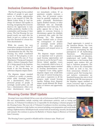 www.thehousingcenter.org
The Fair Housing Act has enabled
millions of people to gain equal
access to housing opportunities
since it was enacted in 1968. Dr.
Martin Luther King, Jr. lead the
charge for fairness and equality in
housing, recognizing that everyone
deserves the opportunity to raise
healthy, productive families in the
communities and housing of their
choice. The Fair Housing Act was
passed exactly one week after his
death, in part as a tribute to this
man who dreamed of a future free
from discrimination.
While the country has seen
tremendous progress in the last 47
years, there remain many barriers to
a discrimination-free life. The Fair
Housing Act, which contributed
to much of that progress, is now
being threated. The case of Texas
Department of Housing and Community
Affairs v. Inclusive Communities Project
Inc. is being argued in the Supreme
Court of the United States to
decide if the Fair Housing Act
authorizes disparate impact claims.
The disparate impact standard
is defined as a policy or practice,
which while seemingly neutral,
has a discriminatory effect on
protected groups of people. A
seemingly neutral policy can still
have a discriminatory effect even
when discriminatory intent is
not immediately evident. If an
apartment complex institutes a
policy that all potential renters
must be gainfully employed, that
policy potentially discriminates
against disabled veterans, or other
individuals who are financially
qualified but don’t hold jobs. The
policy appears fair as long as it
applies to everyone; however, it
discriminates against the disabled,
a protected class under the Fair
Housing Act. The disparate
impact standard seeks to reverse
the consequences of decades
of seemingly neutral policies
or practicies that perpetuate
segregation and unequal access to
housing.
The disparate impact standard
is an important tool to preserve
equal housing opportunities and
has been in use for the last 47 years.
Eleven federal appellate courts
have consistently ruled in favor of
applying disparate impact standard
in housing discrimination cases.
A Supreme Court ruling against
disparate impact now would limit
the scope of current housing laws,
and mean a regression in all the
progress made toward housing
equality. Striking down disparate
impact would diminish Dr. King’s
legacy of fairness and opportunity
for all.
Equal opportunity is central to
the American Dream. Any form
of discrimination disrupts our
economy by constraining the full
participation of all hardworking
Americans. Discrimination
results in inequality of education,
employment and wealth. Open
housing laws, or fair housing, help
maintain open markets that can
lead to American prosperity. The
ability to choose the communities
in which we wish to live, free
from unnecessary obstacles is a
common good. Fair housing laws
and inclusive communities are
beneficial because they aim to level
the playing field. We must preserve
the disparate impact standard to
ensure everyone’s right to pursue
and achieve the American Dream.
Housing Center intern Khalid Ali has a new role as Enforcement Staff/Volunteer Coordinator.
His new responsibilities include assisting with enforcement actitivies, such as testing and
advocacy. As Volunteer Coordinator, he is responsible for developing a volunteer program for
the Housing Center. The new role of Volunteer Coordinator involves recruiting, training, and
organizing volunteers to help further our mission including event preparation and social media
strategy implementation. Khalid previously assisted with ad monitoring, research, development
and outreach. He continues to pursue his Bachelor of Science degree in Business at Cleveland
State University.
The Housing Center is grateful to Khalid and his volunteer team. Thank you!
Inclusive Communities Case & Disparate Impact
Rev. Dr. Martin Luther King Jr.
photo courtesy of Bernie Kleina
Housing Center Staff Update
 