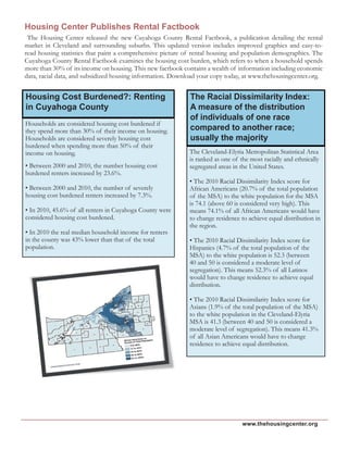 www.thehousingcenter.org
The Racial Dissimilarity Index:
A measure of the distribution
of individuals of one race
compared to another race;
usually the majority
The Cleveland-Elyria Metropolitan Statistical Area
is ranked as one of the most racially and ethnically
segregated areas in the United States.
• The 2010 Racial Dissimilarity Index score for
African Americans (20.7% of the total population
of the MSA) to the white population for the MSA
is 74.1 (above 60 is considered very high). This
means 74.1% of all African Americans would have
to change residence to achieve equal distribution in
the region.
• The 2010 Racial Dissimilarity Index score for
Hispanics (4.7% of the total population of the
MSA) to the white population is 52.3 (between
40 and 50 is considered a moderate level of
segregation). This means 52.3% of all Latinos
would have to change residence to achieve equal
distribution.
• The 2010 Racial Dissimilarity Index score for
Asians (1.9% of the total population of the MSA)
to the white population in the Cleveland-Elyria
MSA is 41.3 (between 40 and 50 is considered a
moderate level of segregation). This means 41.3%
of all Asian Americans would have to change
residence to achieve equal distribution.
Households are considered housing cost burdened if
they spend more than 30% of their income on housing.
Households are considered severely housing cost
burdened when spending more than 50% of their
income on housing.
• Between 2000 and 2010, the number housing cost
burdened renters increased by 23.6%.
• Between 2000 and 2010, the number of severely
housing cost burdened renters increased by 7.3%.
• In 2010, 45.6% of all renters in Cuyahoga County were
considered housing cost burdened.
• In 2010 the real median household income for renters
in the county was 43% lower than that of the total
population.
Housing Cost Burdened?: Renting
in Cuyahoga County
Housing Center Publishes Rental Factbook
The Housing Center released the new Cuyahoga County Rental Factbook, a publication detailing the rental
market in Cleveland and surrounding suburbs. This updated version includes improved graphics and easy-to-
read housing statistics that paint a comprehensive picture of rental housing and population demographics. The
Cuyahoga County Rental Factbook examines the housing cost burden, which refers to when a household spends
more than 30% of its income on housing. This new factbook contains a wealth of information including economic
data, racial data, and subsidized housing information. Download your copy today, at www.thehousingcenter.org.
 