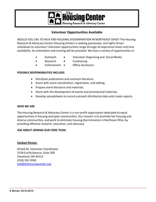 6 Winter 2014-2015
Volunteer Opportunities Available
WOULD YOU LIKE TO HELP END HOUSING DISCRIMINATION IN NORTHEAST OHIO? The Housing
Research & Advocacy Center (Housing Center) is seeking passionate, civil rights driven
individuals to volunteer! Volunteer opportunities range through all experience levels and time
availability. An orientation and training will be provided. We have a variety of opportunities in:
 Outreach  Volunteer Organizing and Social Media
 Research  Fundraising
 Enforcement  Office Assistance
POSSIBLE RESPONSIBILITIES INCLUDE:
 Distribute publications and outreach literature.
 Assist with event coordination, registration, and tabling.
 Prepare event literature and materials.
 Assist with the development of events and promotional materials.
 Develop spreadsheets to record outreach distribution data and create reports.
WHO WE ARE
The Housing Research & Advocacy Center is a non-profit organization dedicated to equal
opportunities in housing and open communities. Our mission is to promote fair housing and
diverse communities, and work to eliminate housing discrimination in Northeast Ohio, by
providing effective research, education, and advocacy.
ASK ABOUT JOINING OUR CORE TEAM
Contact Person:
Khalid Ali, Volunteer Coordinator
2728 Euclid Avenue, Suite 200
Cleveland, OH 44115
(216) 361-9240
kali@thehousingcenter.org
 