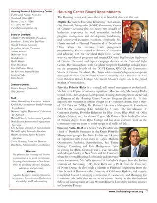 Housing Center Board Appointments
The Housing Center welcomed three to its board of directors this year.
Phyllis Harris is the Executive Director of The Lesbian,
Gay, Bisexual, Transgender (LGBT) Community Center
of Greater Cleveland. She has nearly two decades of
leadership experience in local nonprofits, includes
program management and development, fundraising,
and senior-level executive positions. Previously Ms.
Harris worked at Planned Parenthood of Northeast
Ohio, where she oversaw youth engagement
programming. She has served as director of education
and advocacy with the Cleveland Rape Crisis Center,
was vice president of programs and interim CEO with Big Brothers Big Sisters
of Greater Cleveland, and capital campaign director at the Cleveland Sight
Center. Her involvement with Cleveland nonprofit leadership includes roles
on the governing boards of the LGBT Center, SPACES, and Community
Shares of Greater Cleveland. Ms. Harris holds a master’s degree in non-profit
management from Case Western Reserve University and a Bachelor of Arts
from Baldwin Wallace College. She lives in Shaker Heights and is the proud
mother of two children.
Priscilla Pointer-Hicks is a trained, well versed management professional.
She has over 40 years of industry experience. Most recently, Ms. Pointer-Hicks
retired from The Cuyahoga Metropolitan Housing Authority, where she served
as Director of the Housing Choice Voucher Program (Section 8). In this
capacity, she managed an annual budget of $100 million dollars, with a staff
of 124. Prior to CMHA, Ms. Pointer-Hicks was a Management Consultant
for ORION Consulting (CGI Federal) for 5 years. She was Manager of
Customer Service, Provider Relations for Blue Cross, Blue Shield of Ohio
(Medical Mutual, Inc.), for almost 10 years. Ms. Pointer-Hicks holds a Bachelor
of Science degree from Dyke College and has done extensive work in the
community over the years to assist people in all walks of life.
Swaroop Yalla, Ph.D. is a Senior Vice President and
Head of Portfolio Strategies in the Credit Portfolio
Management group at KeyBank. He has over 14 years
of experience with varied roles in Capital Markets,
Quantitative Analytics, Securitization, Real Estate
Strategy, Consulting and Risk Management. Prior
to joining KeyBank, Swaroop was a Vice President
with Morgan Stanley in New York and San Francisco
where he covered Housing, Multifamily and other real
estate investments. Mr. Yalla received his bachelor’s degree from the Indian
Institute of Technology (IIT), New Delhi and a Ph.D. from the University
of Notre Dame. He also holds a Masters in Financial Engineering from the
Haas School of Business at the University of California, Berkeley, and recently
completed Cornell University certification in Leadership and Managing for
Execution. Mr. Yalla also serves as an adjunct faculty at the Weatherhead
School of Management at Case Western Reserve University teaching courses
in Corporate Finance.
Housing Research & Advocacy Center
2728 Euclid Avenue, Suite 200
Cleveland, Ohio 44115
Phone: (216) 361-9240
Fax: (216) 426-1290
www.thehousingcenter.org
Board of Directors:
CARLETON MOORE!, President
Jonathan L. Entin, Vice President
Harold Williams, Secretary
Jacqueline Jackson, Treasurer
Andrea Bruno
Deborah Goode
Linda Graves
Phyllis Harris
Brian Mikelbank
Priscilla Pointer-Hicks
Dr. Reverend Crystal Walker
Swaroop Yalla
Isam Zaiem
Directors Emeriti:
Patricia Burgess (deceased)
Gay Quereau
Staff:
Hilary Mason King, Executive Director
Khalid Ali, Enforcement Staff/Volunteer
Coordinator
Darlene English, Director of Education
& Outreach
Michael Floreth, Enforcement Specialist
Doris Honsa, Community Engagement
Specialist
Kris Keniray, Director of Enforcement
Michael Lepley, Research Associate
Mandy Mehlman, Senior Research
Associate
Carrie Pleasants, Associate Director
Dale Rene, Administrative Coordinator
Mission:
We promote fair housing and diverse
communities, a nd work to eliminate
housing discrimination in Northeast
Ohio by providing effective research,
education, and advocacy.
Values:
Equality, Respect, Honesty, Attention,
Acceptance, Commitment, Dedication,
Knowledge, and Understanding
7www.thehousingcenter.org
 