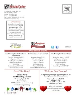 FAIR HOUSING EVENTS
8 Winter 2014-2015
2728 Euclid Avenue, Suite 200
Cleveland, Ohio 44115
Phone: 	(216) 361-9240
Fax: 	 (216) 426-1290
Fair Housing Hotline: (216) 361-9861
www.thehousingcenter.org
Non-Profit
U.S. Postage
PAID
Permit #857
Cleveland, OH
ATTENTION!!
Soon, the Housing Center
will transition to a digital
newsletter only. Please
reaffirm your subscription to
Connect! newsletter by signing
up via our website,
www.thehousingcenter.org.
Printed editions will be
available by request only.
Fair Housing Law for Landlords
Wednesday, March 11, 2015
5:30 p.m. to 7:30 p.m.
Stephanie Tubbs Jones
Community Center
3450 Lee Road
Shaker Heights, OH 44120
Fair Housing Law for Landlords
Thursday, March 5, 2015
5:30 p.m. to 8:00 p.m.
Parma City Hall
Council Chambers
6611 Ridge Road
Parma, OH 44129
1.5 Free CEUs for Realtors
Fair Housing Law for Real Estate
Professionals
Thursday, February 26, 2015
1:00 p.m. to 4:30 p.m.
Cuyahoga County Library
Independence Branch
6361 Selig
Independence, OH 44131
3 Free CEUs for Realtors
We Love Our Donors!
An open house for donors and new friends of the
Housing Research & Advocacy Center:
Tuesday, February 24, 2015
from 4 to 6 p.m.
2728 Euclid Avenue, Suite 200
Cleveland, OH 44115
RSVPs are appreciated
drene@thehousingcenter.org
216-361-9240
Save The Date!
Block Party
for Housing Justice
Thursday, April 30, 2015
from 4 to 6 p.m.
2800 Euclid Avenue (rear entrance)
www.thehousingcenter.org
 