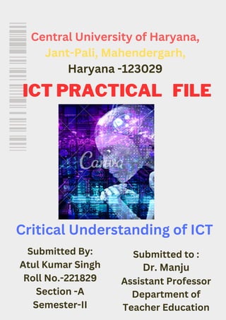 Central University of Haryana,
Jant-Pali, Mahendergarh,
Haryana -123029
Submitted By:
Atul Kumar Singh
Roll No.-221829
Section -A
Semester-II
Submitted to :
Dr. Manju
Assistant Professor
Department of
Teacher Education
Critical Understanding of ICT
ICT PRACTICAL FILE
 