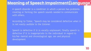 Meaning of Speech Impairment(Language)
• A speech disorder is a condition in which a person has problems
creating or forming the speech sounds needed to communicate
with others.
• According to Tinter, “Speech may be considered defective when it
is not easily audible to the listener.
• Speech is defective if it is vocally unpleasant, finally speech is
defective if it is inappropriate to the individual in regard to
his/her mental and chronological age, sex and physical
development.
10
 