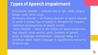 Types of Speech Impairment
1. Articulation disorder :– problem due to lips, teeth, tongue,
throat, vocal cords, lungs.
2. De-fluency disorder :- De-fluency disorder is speech disorder
in which a normal flow of speech is disrupted by frequent
repetition prolongations of speech sounds.
3. Voice disorder :- Voice is the feature of speech production
that impacts tonal quality, pitch, loudness of speech.
4. delay in language development:- language delay is a
Condition where child's language is significantly below his
chronical age.
11
 