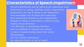 Characteristics of Speech Impairment
1. Overall achievements may be below as per expectation level.
2. Achievement in reading, spelling, written compositions,
grammatical use may be below as per expectation.
3. Word knowledge may be below than expectancy.
4. Word substitution hesitate is also inappropriate,.
5. Hesitate or refuse to participate in verbal activity.
6. Display refusal behaviour.
7. Has difficulty in interpreting emotions.
8. May not establish or maintain eye-contact.
9. Is slow to respond during verbal inter action.
10. Ask questions.
11. Will not initiate conversation
12. Has abnormal rhythm or rate of speech
12
 