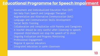 Educational Programme for Speech Impairment
1. Assessment and Individualized Education Plan (IEP)
2. Get help from Speech and Language Therapist
3. Augmentative and Alternative Communication (AAC)
4. Language and Communication Skills Development
5. Social Skills Training
6. Collaboration and consultation with Parents and Caregivers
7. A teacher should be very careful when listening to speech
impaired child/should not stop the speech of SI child
8. Ongoing Evaluation and Progress Monitoring
9. Professional Engagement
10. Regular & special educators
11. Integrated education in same classroom
13
 