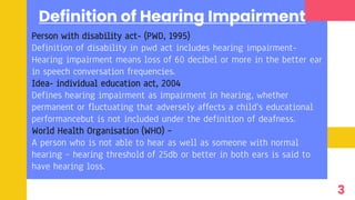 Definition of Hearing Impairment
Person with disability act- (PWD, 1995)
Definition of disability in pwd act includes hearing impairment-
Hearing impairment means loss of 60 decibel or more in the better ear
in speech conversation frequencies.
Idea- individual education act, 2004
Defines hearing impairment as impairment in hearing, whether
permanent or fluctuating that adversely affects a child’s educational
performancebut is not included under the definition of deafness.
World Health Organisation (WHO) –
A person who is not able to hear as well as someone with normal
hearing – hearing threshold of 25db or better in both ears is said to
have hearing loss.
3
 