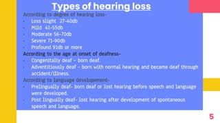 Types of hearing loss
According to degree of hearing loss-
• Loss slight 27-40db
• Mild 41-55db
• Moderate 56-70db
• Severe 71-90db
• Profound 91db or more
According to the age at onset of deafness-
• Congenitally deaf – born deaf.
• Adventitiously deaf – born with normal hearing and became deaf through
accident/illness.
According to language developement-
• Prelingually deaf- born deaf or lost hearing before speech and language
were developed.
• Post lingually deaf- lost hearing after development of spontaneous
speech and language.
5
 
