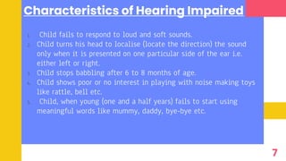 Characteristics of Hearing Impaired
1. Child fails to respond to loud and soft sounds.
2. Child turns his head to localise (locate the direction) the sound
only when it is presented on one particular side of the ear i.e.
either left or right.
3. Child stops babbling after 6 to 8 months of age.
4. Child shows poor or no interest in playing with noise making toys
like rattle, bell etc.
5. Child, when young (one and a half years) fails to start using
meaningful words like mummy, daddy, bye-bye etc.
7
 