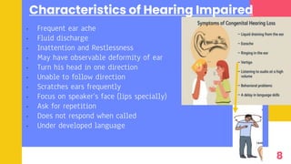 Characteristics of Hearing Impaired
• Frequent ear ache
• Fluid discharge
• Inattention and Restlessness
• May have observable deformity of ear
• Turn his head in one direction
• Unable to follow direction
• Scratches ears frequently
• Focus on speaker’s face (lips specially)
• Ask for repetition
• Does not respond when called
• Under developed language
8
 