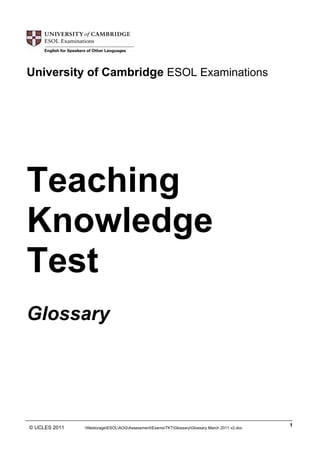 University of Cambridge ESOL Examinations

Teaching
Knowledge
Test
Glossary

______________________________________________________________________________________________
1
© UCLES 2011
filestorageESOLAOGAssessmentExamsTKTGlossaryGlossary March 2011 v2.doc

 