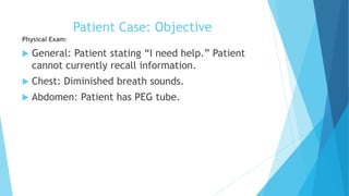 Patient Case: Objective
Physical Exam:
 General: Patient stating “I need help.” Patient
cannot currently recall information.
 Chest: Diminished breath sounds.
 Abdomen: Patient has PEG tube.
 