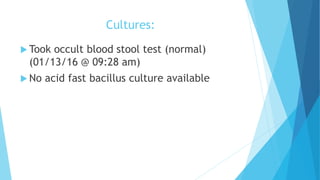 Cultures:
 Took occult blood stool test (normal)
(01/13/16 @ 09:28 am)
 No acid fast bacillus culture available
 