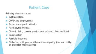 Patient Case
Primary disease states:
 MAI infection
 COPD and emphysema
 Anxiety and panic attacks
 Normocytic Anemia
 Chronic Pain, currently with exacerbated chest wall pain
 Constipation
 Possible Insomnia
 Diabetes, with gastropathy and neuropathy (not currently
on diabetes medications)
 