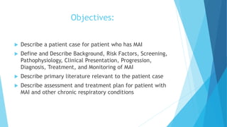 Objectives:
 Describe a patient case for patient who has MAI
 Define and Describe Background, Risk Factors, Screening,
Pathophysiology, Clinical Presentation, Progression,
Diagnosis, Treatment, and Monitoring of MAI
 Describe primary literature relevant to the patient case
 Describe assessment and treatment plan for patient with
MAI and other chronic respiratory conditions
 