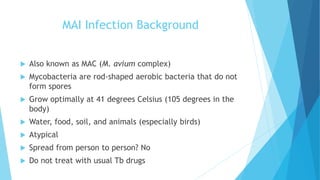 MAI Infection Background
 Also known as MAC (M. avium complex)
 Mycobacteria are rod-shaped aerobic bacteria that do not
form spores
 Grow optimally at 41 degrees Celsius (105 degrees in the
body)
 Water, food, soil, and animals (especially birds)
 Atypical
 Spread from person to person? No
 Do not treat with usual Tb drugs
 