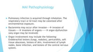 MAI Pathophysiology
 Pulmonary infection is acquired through inhalation. The
respiratory tract or GI tract may be colonized after
environmental exposure.
 Bacteremia may occur after invasion--- invasion of
tissues---- invasions of organs----- organ dysfunction
(any organ may be involved)
 Organ involvement may include the following:
Endobrachial lesions (lungs, nodules), pericarditis, soft
tissue abscesses, lesions of skin, involvement of lymph
nodes, bone infection, and lesions of the central nervous
system.
 