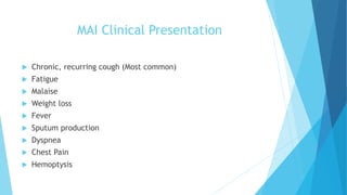 MAI Clinical Presentation
 Chronic, recurring cough (Most common)
 Fatigue
 Malaise
 Weight loss
 Fever
 Sputum production
 Dyspnea
 Chest Pain
 Hemoptysis
 