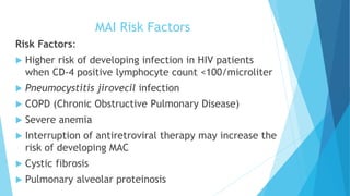 MAI Risk Factors
Risk Factors:
 Higher risk of developing infection in HIV patients
when CD-4 positive lymphocyte count <100/microliter
 Pneumocystitis jirovecil infection
 COPD (Chronic Obstructive Pulmonary Disease)
 Severe anemia
 Interruption of antiretroviral therapy may increase the
risk of developing MAC
 Cystic fibrosis
 Pulmonary alveolar proteinosis
 