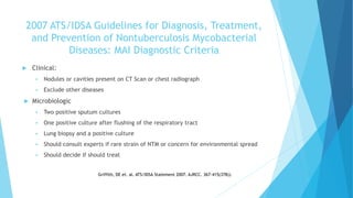 2007 ATS/IDSA Guidelines for Diagnosis, Treatment,
and Prevention of Nontuberculosis Mycobacterial
Diseases: MAI Diagnostic Criteria
 Clinical:
 Nodules or cavities present on CT Scan or chest radiograph
 Exclude other diseases
 Microbiologic
 Two positive sputum cultures
 One positive culture after flushing of the respiratory tract
 Lung biopsy and a positive culture
 Should consult experts if rare strain of NTM or concern for environmental spread
 Should decide if should treat
Griffith, DE et. al. ATS/IDSA Statement 2007. AJRCC. 367-415(378)).
 