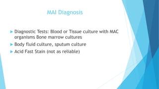 MAI Diagnosis
 Diagnostic Tests: Blood or Tissue culture with MAC
organisms Bone marrow cultures
 Body fluid culture, sputum culture
 Acid Fast Stain (not as reliable)
 