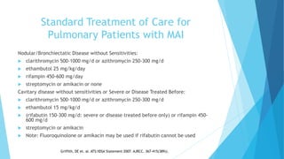 Standard Treatment of Care for
Pulmonary Patients with MAI
Nodular/Bronchiectatic Disease without Sensitivities:
 clarithromycin 500-1000 mg/d or azithromycin 250-300 mg/d
 ethambutol 25 mg/kg/day
 rifampin 450-600 mg/day
 streptomycin or amikacin or none
Cavitary disease without sensitivities or Severe or Disease Treated Before:
 clarithromycin 500-1000 mg/d or azithromycin 250-300 mg/d
 ethambutol 15 mg/kg/d
 (rifabutin 150-300 mg/d: severe or disease treated before only) or rifampin 450-
600 mg/d
 streptomycin or amikacin
 Note: Fluoroquinolone or amikacin may be used if rifabutin cannot be used
Griffith, DE et. al. ATS/IDSA Statement 2007. AJRCC. 367-415(389)).
 