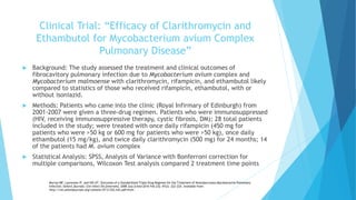 Clinical Trial: “Efficacy of Clarithromycin and
Ethambutol for Mycobacterium avium Complex
Pulmonary Disease”
 Background: The study assessed the treatment and clinical outcomes of
fibrocavitory pulmonary infection due to Mycobacterium avium complex and
Mycobacterium malmoense with clarithromycin, rifampicin, and ethambutol likely
compared to statistics of those who received rifampicin, ethambutol, with or
without isoniazid.
 Methods: Patients who came into the clinic (Royal Infirmary of Edinburgh) from
2001-2007 were given a three-drug regimen. Patients who were immunosuppressed
(HIV, receiving immunosuppressive therapy, cystic fibrosis, DM); 28 total patients
included in the study; were treated with once daily rifampicin (450 mg for
patients who were >50 kg or 600 mg for patients who were >50 kg), once daily
ethambutol (15 mg/kg), and twice daily clarithromycin (500 mg) for 24 months; 14
of the patients had M. avium complex
 Statistical Analysis: SPSS, Analysis of Variance with Bonferroni correction for
multiple comparisons, Wilcoxon Test analysis compared 2 treatment time points
Murray MP, Laurenson IF, and Hill AT. Outcomes of a Standardized Triple-Drug Regimen for the Treatment of Nontuberculous Mycobacterial Pulmonary
Infection. Oxford Journals: Clin Infect Dis [Internet]. 2008 July [cited 2016 Feb 23]; 47(2): 222-224. Available from:
http://cid.oxfordjournals.org/content/47/2/222.full.pdf+html .
 