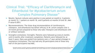 Clinical Trial: “Efficacy of Clarithromycin and
Ethambutol for Mycobacterium avium
Complex Pulmonary Disease”
 Results: Sputum cultures were positive in one patient at month 6, 2 patients
at month 12, 1 patient at month 18, and 0 patients at months 24 and 30. (Met
P value<0.001)
 Recommendations: The three drug recommendation of clarithromycin,
rifampicin, and ethambutol has better efficacy in M. avium complex over a
24 month period compared to those who take rifampicin and ethambutol with
or without isoniazid.
 Strengths/Limitations: Strengths: Patients were followed up every 6 months
until 6 months after treatment completion; Patients were followed for at
least 2 years; Data was pulled from patients over a 7 year period (changes in
resistance) Limitations: The trial had only 28 participants and of those only
half of the participants had MAC.
Murray MP, Laurenson IF, and Hill AT. Outcomes of a Standardized Triple-Drug Regimen for the Treatment of Nontuberculous Mycobacterial Pulmonary Infection. Oxford
Journals: Clin Infect Dis [Internet]. 2008 July [cited 2016 Feb 23]; 47(2): 222-224. Available from: http://cid.oxfordjournals.org/content/47/2/222.full.pdf+html .
 