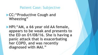 Patient Case: Subjective
CC:“Productive Cough and
Wheezing”
HPI:“AM, a 66 year old AA female,
appears to be weak and presents to
the ED on 01/08/16. She is having a
panic attack that is exacerbating
her COPD, and was recently
diagnosed with MAI.”
 