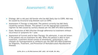 Assessment: MAI
 Etiology: AM is a 66 year old female who has MAI likely due to COPD. MAI may
be caused by structural lung diseases such as COPD.
 Assessment if Therapy is Indicated: The patient currently has MAI likely
caused by cavitary disease. The patient is on the appropriate treatment
regimen for MAI caused by cavitary disease per the 2007 ATS/IDSA Guidelines.
 Goals: Resolution of MAI infection through adherence to treatment without
recurrence or symptoms for 1 year.
 Assessment of Current and/or New Therapy: On admission, it was not known
if the patient was on treatment for MAI. When the patient is able to start
treatment, treatment should consist of ethambutol, azithromycin, and
rifampin (or fluoroquinolone or amikacin) per the 2007 ATS/IDSA Guidelines
for Diagnosis, Treatment, and Prevention of Nontuberculosis Mycobacterial
Diseases
Griffith, DE et. al. ATS/IDSA Statement 2007. AJRCC. 367-415(389, 394. 405)).
 