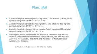 Plan: MAI
 Started in hospital: azithromycin 250 mg tablet, Take 1 tablet (250 mg total)
by mouth daily from 01/09/16- 01/15/16 for
 Started in hospital: ethambutol 400 mg tablet, Take 2 tablets (800 mg total)
by mouth daily from 01/09/16- 01/15/16
 Started in hospital: rifampin 300 mg capsule, Take 2 capsules (600 mg total)
by mouth daily from 01/09/16/- 01/15/16
 These agents should be continued for 12 months from start date with no
return of symptoms for twelve months from start date, the 2007 ATS/IDSA
Guidelines for Diagnosis, Treatment, and Prevention of Nontuberculosis
Mycobacterial Diseases
Griffith, DE et. al. ATS/IDSA Statement 2007. AJRCC. 367-415(394)).
 