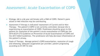 Assessment: Acute Exacerbation of COPD
 Etiology: AM is a 66 year old female with a PMH of COPD. Patient’s panic
attack or MAI infection may be contributing.
 Assessment if therapy is indicated/ Assessment of Current and/or New
Therapy: The patient’s COPD is not currently controlled, because she is
experiencing an exacerbation of COPD. Prednisone should be given to the
patient for resolution of the patient’s acute exacerbation of COPD per the
2014 ACCP/CTS Guideline on Prevention of Acute Exacerbations of COPD and
the 2013 GOLD Guidelines. The prednisone will help decrease inflammation of
the patient’s airway.
 Goals of Therapy: Manage patient’s COPD exacerbation; resolution of cough
and wheezing; adequate oxygenation per provider; patient progressing
according to 01/09/16 note
 