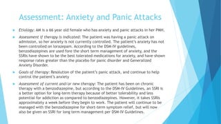 Assessment: Anxiety and Panic Attacks
 Etiology: AM is a 66 year old female who has anxiety and panic attacks in her PMH.
 Assessment if therapy is indicated: The patient was having a panic attack on
admission, so her anxiety is not currently controlled. The patient’s anxiety has not
been controlled on lorazepam. According to the DSM-IV guidelines,
benzodiazepines are used fore the short term management of anxiety, and the
SSRIs have shown to be the best tolerated medications for anxiety, and have shown
response rates greater than the placebo for panic disorder and Generalized
Anxiety Disorder.
 Goals of therapy: Resolution of the patient’s panic attack, and continue to help
control the patient’s anxiety
 Assessment of current and/or new therapy: The patient has been on chronic
therapy with a benzodiazepine, but according to the DSM-IV Guidelines, an SSRI is
a better option for long-term therapy because of better tolerability and less
potential for addiction as compared to benzodiazepines. However, it takes SSRIs
approximately a week before they begin to work. The patient will continue to be
managed with the benzodiazepine for short-term symptom relief, but will now
also be given an SSRI for long term management per DSM-IV Guidelines.
 