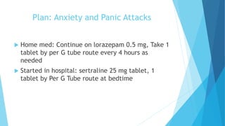 Plan: Anxiety and Panic Attacks
 Home med: Continue on lorazepam 0.5 mg, Take 1
tablet by per G tube route every 4 hours as
needed
 Started in hospital: sertraline 25 mg tablet, 1
tablet by Per G Tube route at bedtime
 