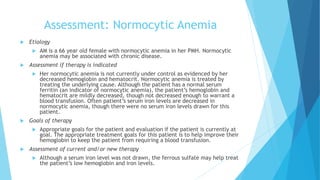 Assessment: Normocytic Anemia
 Etiology
 AM is a 66 year old female with normocytic anemia in her PMH. Normocytic
anemia may be associated with chronic disease.
 Assessment if therapy is indicated
 Her normocytic anemia is not currently under control as evidenced by her
decreased hemoglobin and hematocrit. Normocytic anemia is treated by
treating the underlying cause. Although the patient has a normal serum
ferritin (an indicator of normocytic anemia), the patient’s hemoglobin and
hematocrit are mildly decreased, though not decreased enough to warrant a
blood transfusion. Often patient’s serum iron levels are decreased in
normocytic anemia, though there were no serum iron levels drawn for this
patient.
 Goals of therapy
 Appropriate goals for the patient and evaluation if the patient is currently at
goal. The appropriate treatment goals for this patient is to help improve their
hemoglobin to keep the patient from requiring a blood transfusion.
 Assessment of current and/or new therapy
 Although a serum iron level was not drawn, the ferrous sulfate may help treat
the patient’s low hemoglobin and iron levels.
 